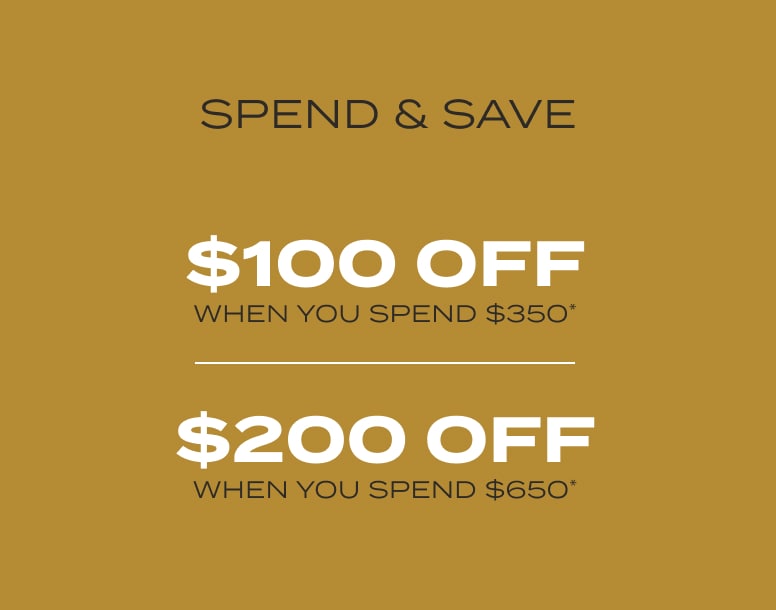 $100 off when you spend $350* $200 off when you spend $650*